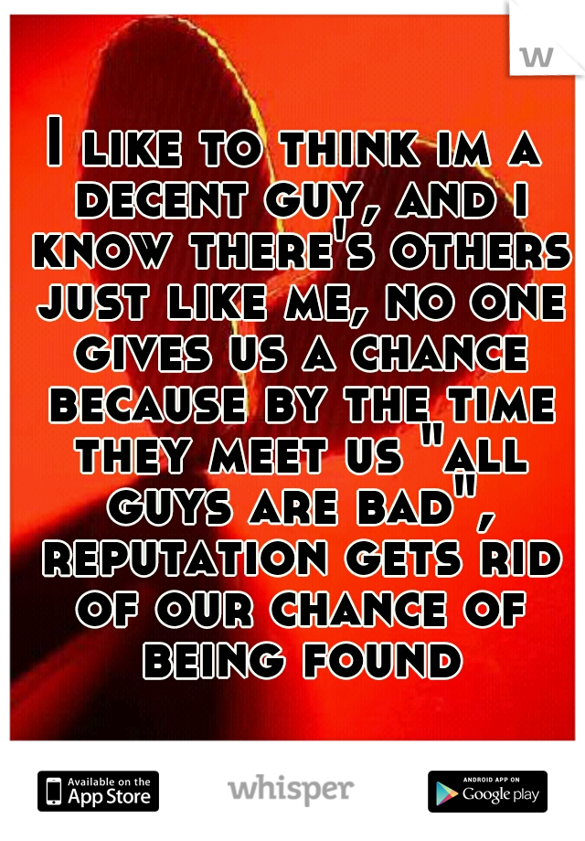 I like to think im a decent guy, and i know there's others just like me, no one gives us a chance because by the time they meet us "all guys are bad", reputation gets rid of our chance of being found