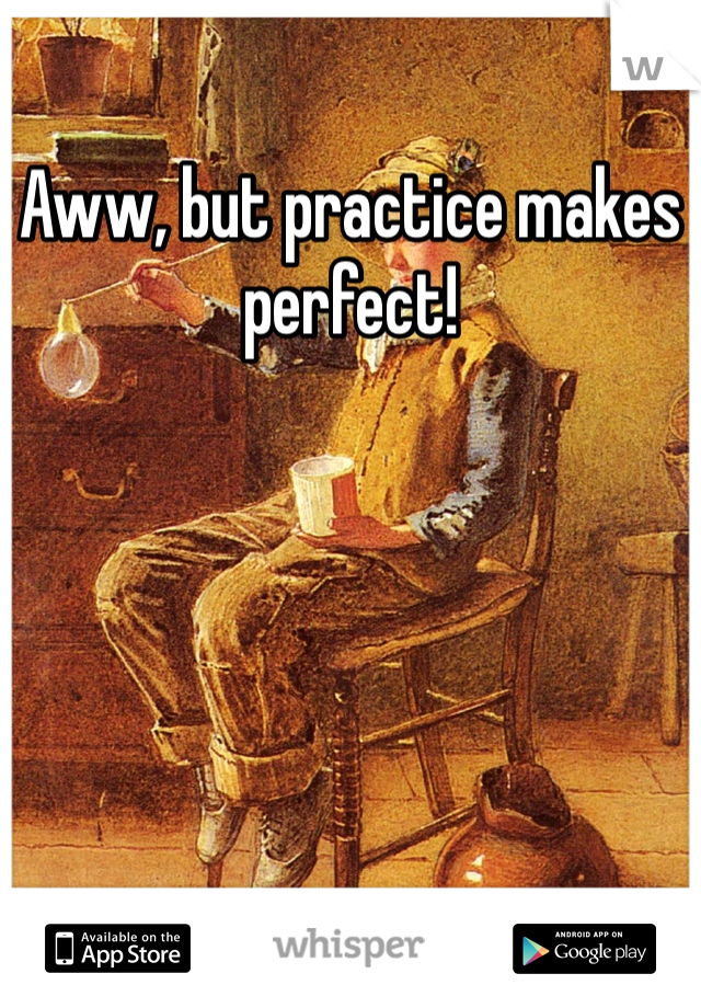 Aww, but practice makes perfect!