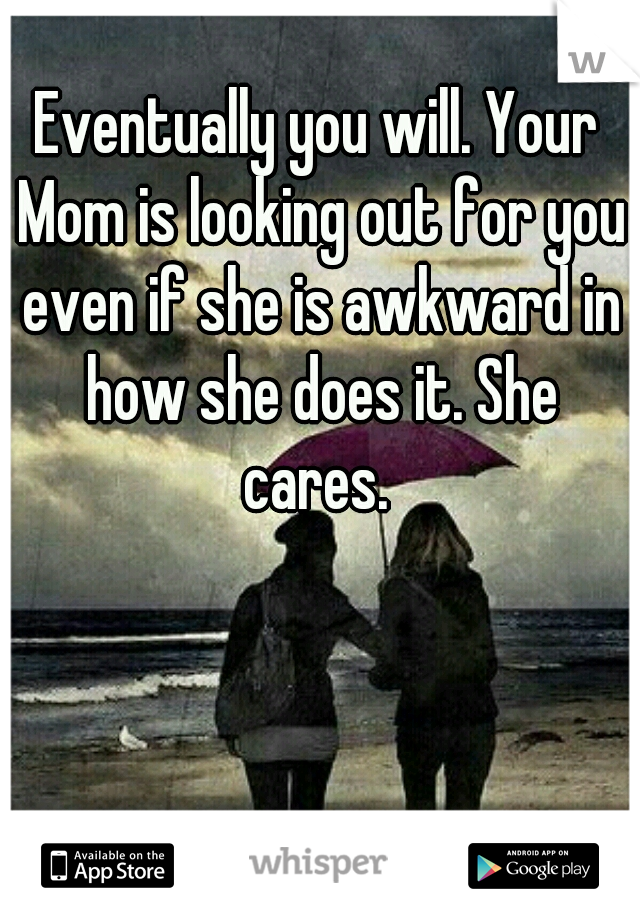 Eventually you will. Your Mom is looking out for you even if she is awkward in how she does it. She cares. 