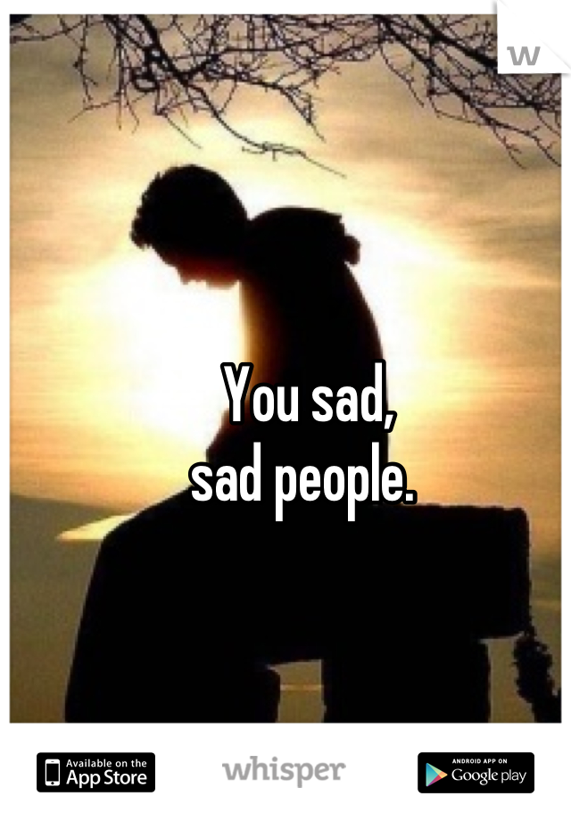 You sad, 
sad people. 
