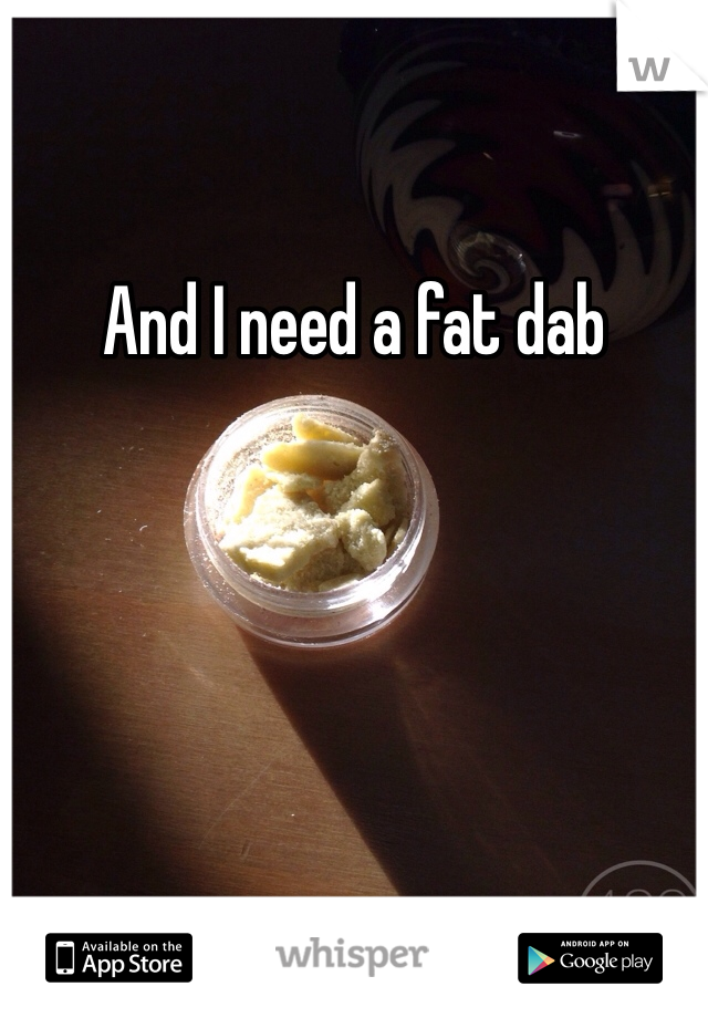 And I need a fat dab