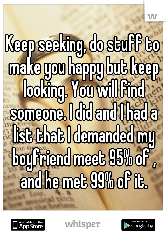 Keep seeking, do stuff to make you happy but keep looking. You will find someone. I did and I had a list that I demanded my boyfriend meet 95% of , and he met 99% of it.