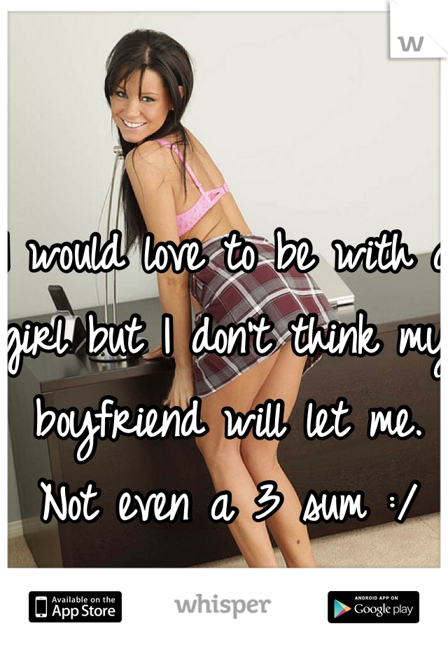 I would love to be with a girl but I don't think my boyfriend will let me. Not even a 3 sum :/