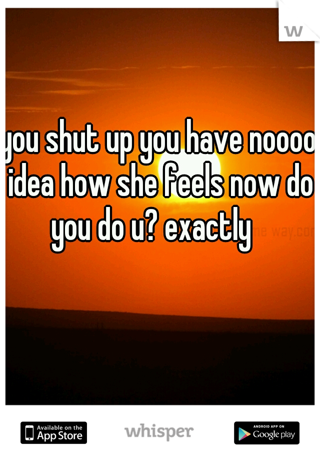 you shut up you have noooo idea how she feels now do you do u? exactly   