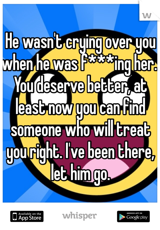 He wasn't crying over you when he was f***ing her. You deserve better, at least now you can find someone who will treat you right. I've been there, let him go.