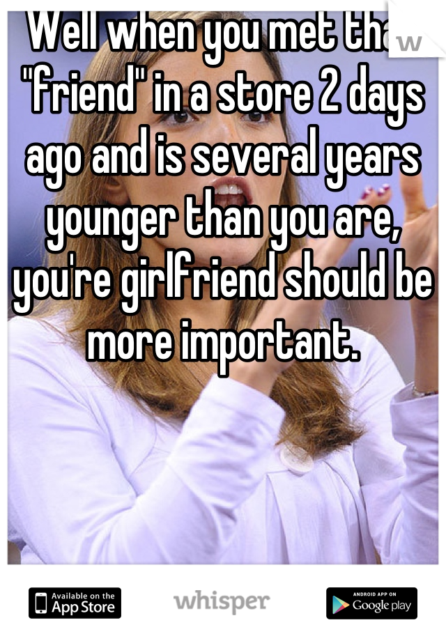 Well when you met that "friend" in a store 2 days ago and is several years younger than you are, you're girlfriend should be more important.