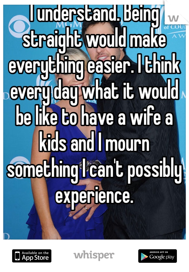 I understand. Being straight would make everything easier. I think every day what it would be like to have a wife a kids and I mourn something I can't possibly experience. 