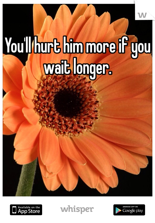 You'll hurt him more if you wait longer. 