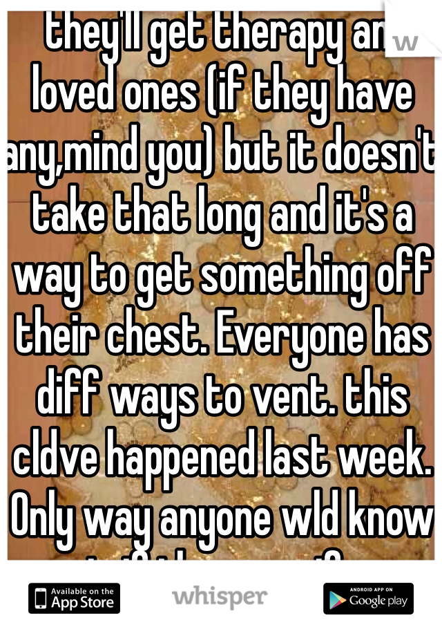  they'll get therapy and loved ones (if they have any,mind you) but it doesn't take that long and it's a way to get something off their chest. Everyone has diff ways to vent. this cldve happened last week. Only way anyone wld know is if they specify