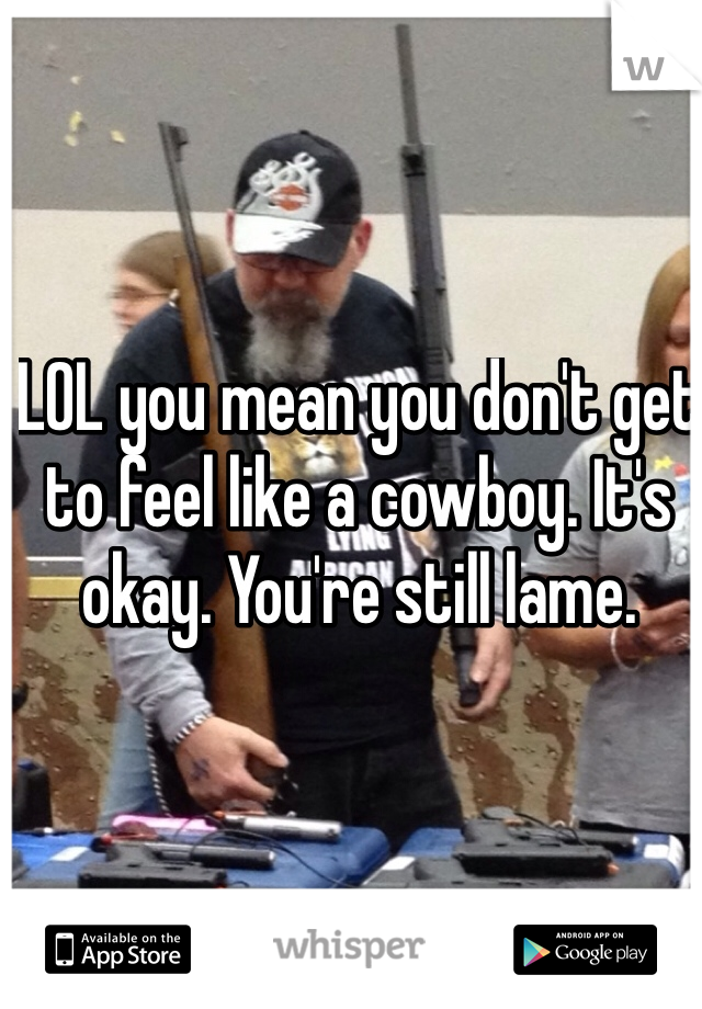 LOL you mean you don't get to feel like a cowboy. It's okay. You're still lame. 