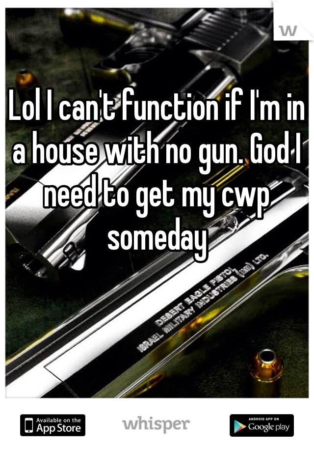 Lol I can't function if I'm in a house with no gun. God I need to get my cwp someday