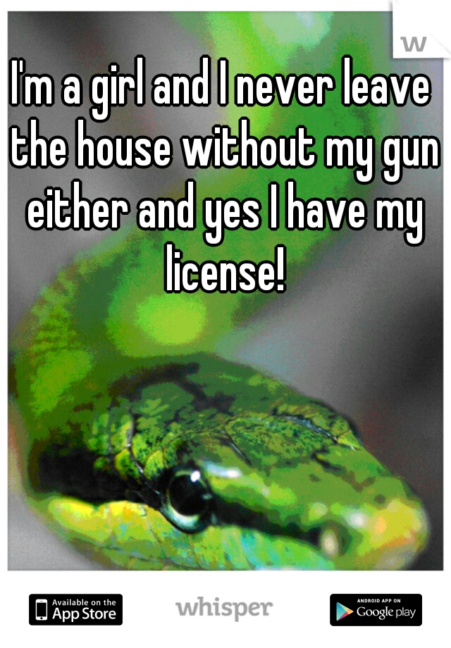 I'm a girl and I never leave the house without my gun either and yes I have my license!