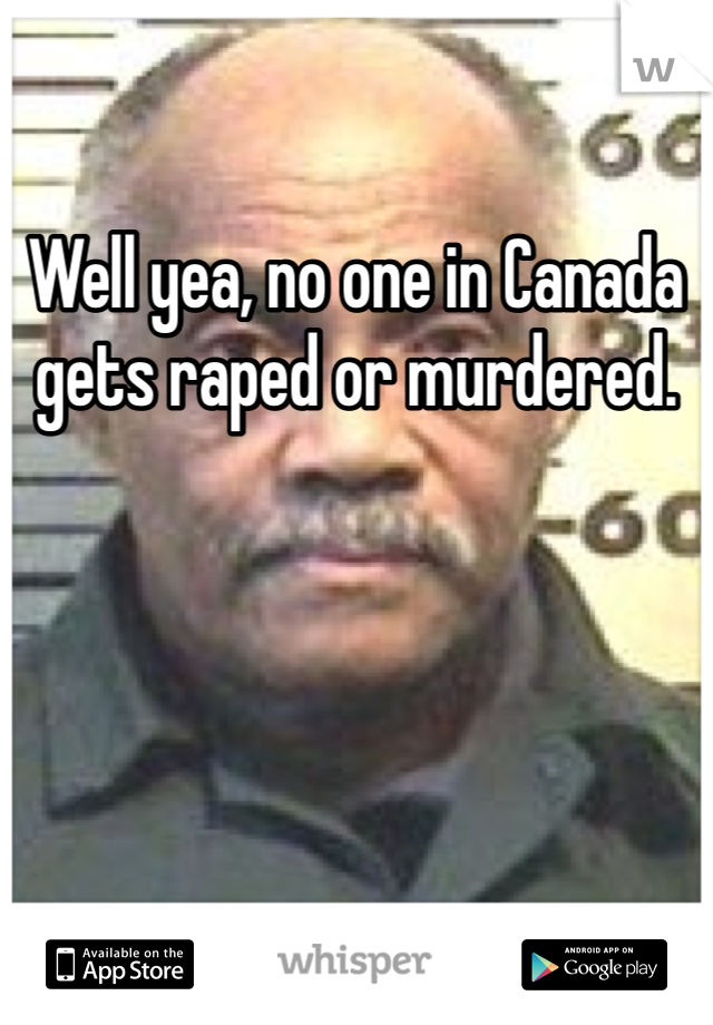 Well yea, no one in Canada gets raped or murdered.