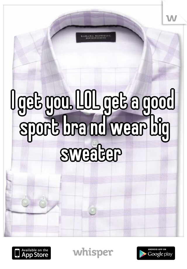 I get you. LOL get a good sport bra nd wear big sweater  