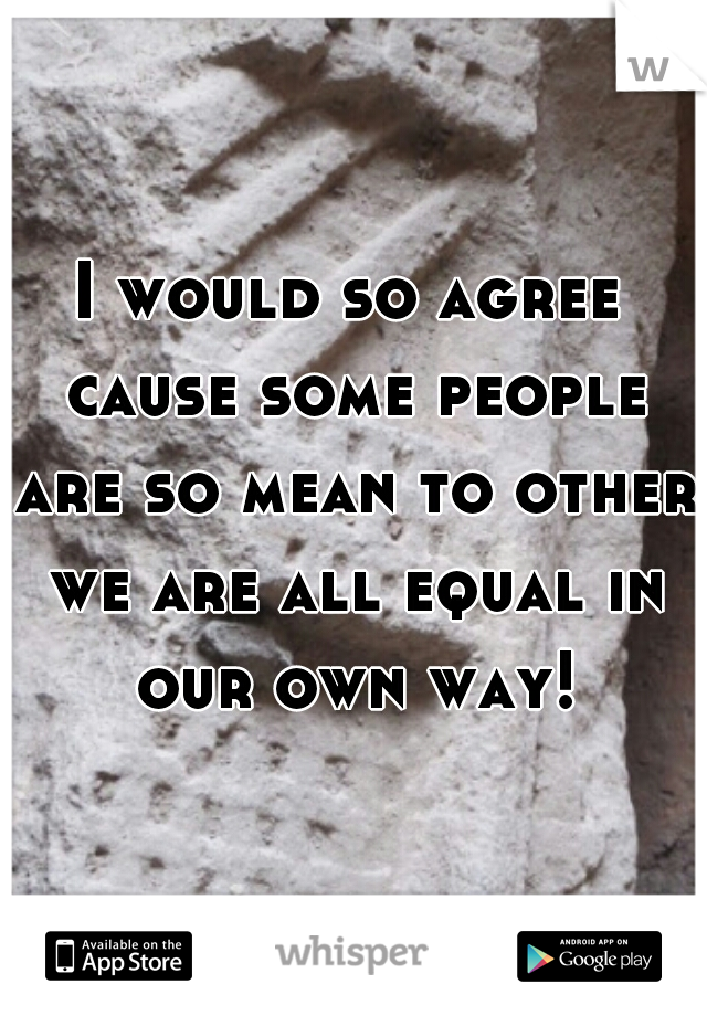 I would so agree cause some people are so mean to other we are all equal in our own way!