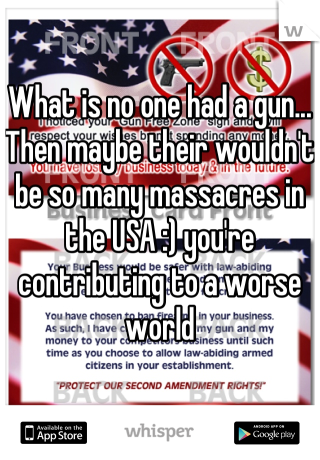 What is no one had a gun... Then maybe their wouldn't be so many massacres in the USA :) you're contributing to a worse world