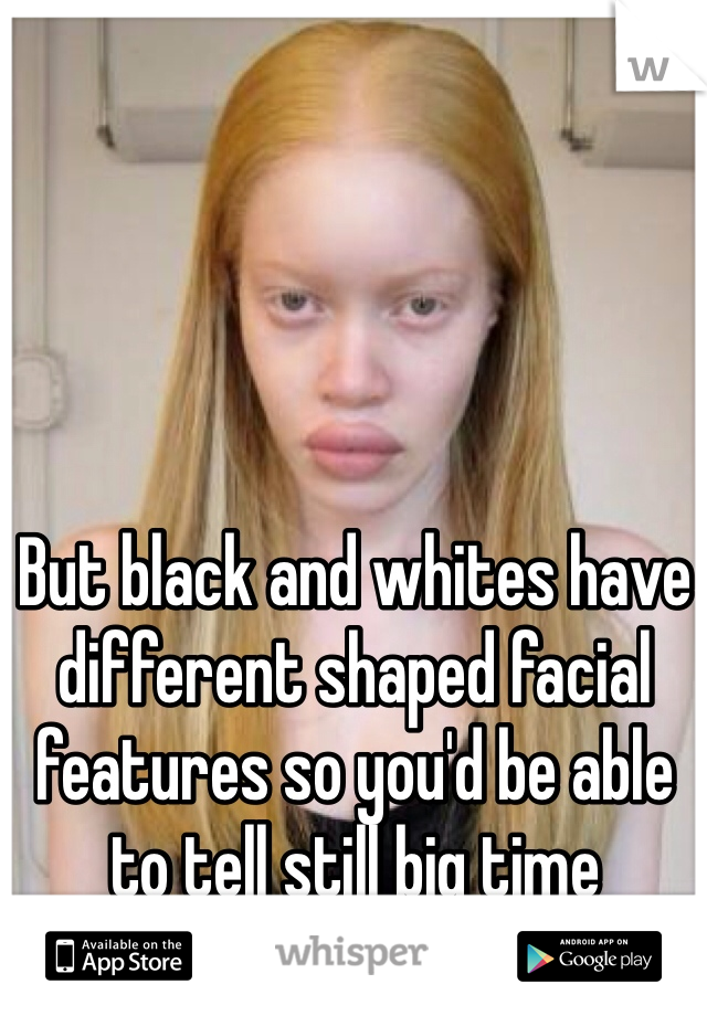 But black and whites have different shaped facial features so you'd be able to tell still big time 