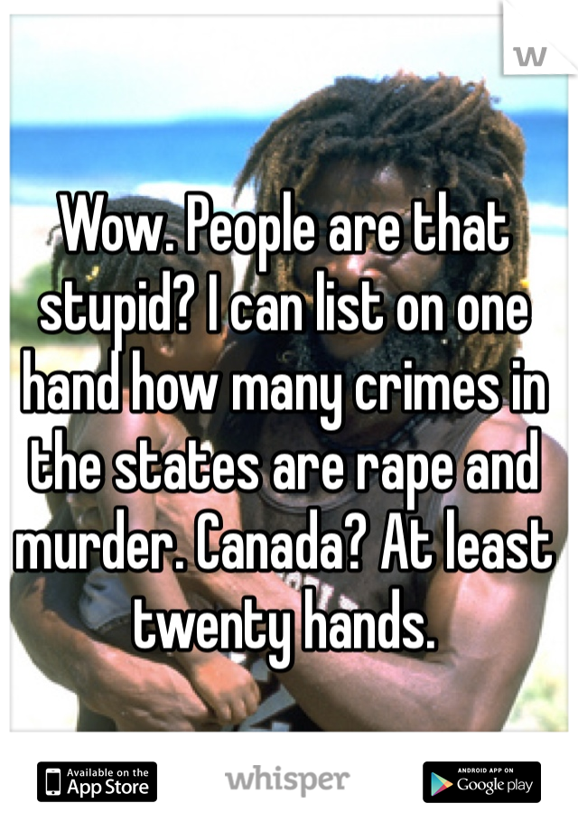 Wow. People are that stupid? I can list on one hand how many crimes in the states are rape and murder. Canada? At least twenty hands. 