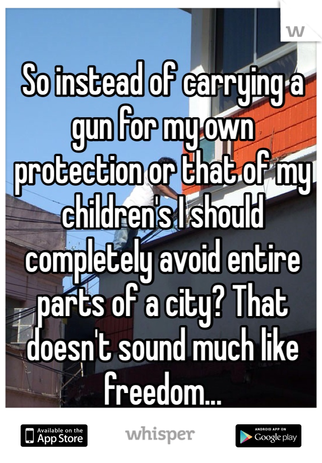 So instead of carrying a gun for my own protection or that of my children's I should completely avoid entire parts of a city? That doesn't sound much like freedom...