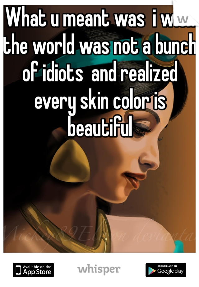What u meant was  i wish the world was not a bunch of idiots  and realized every skin color is beautiful 