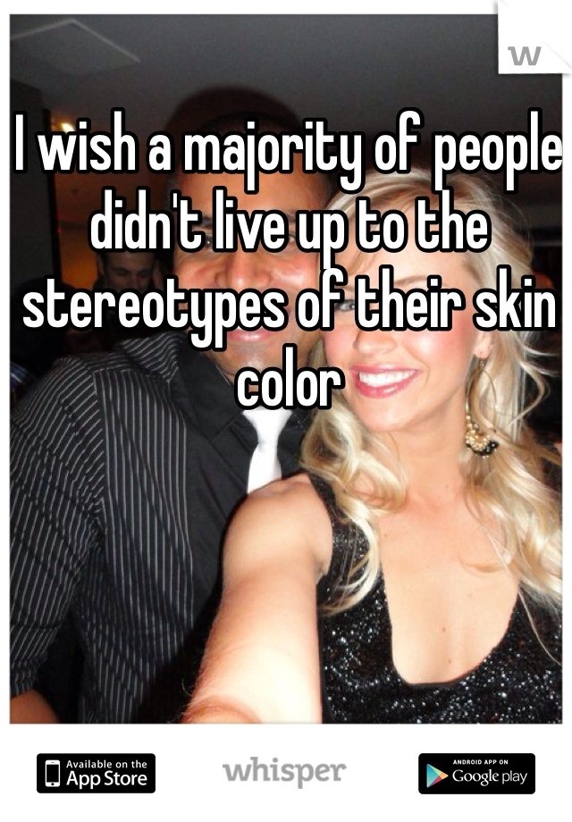 I wish a majority of people didn't live up to the stereotypes of their skin color 