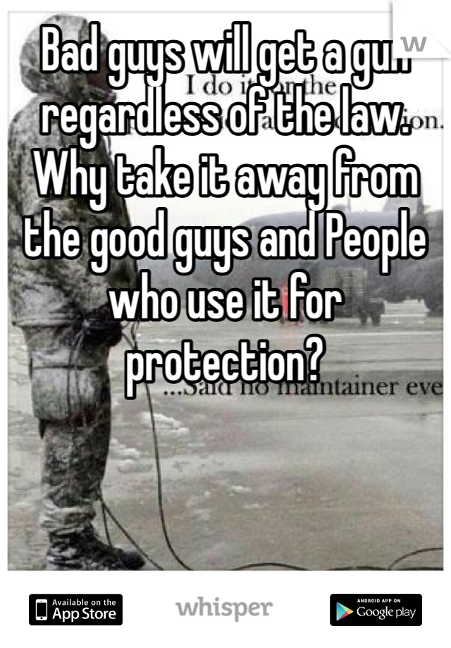 Bad guys will get a gun regardless of the law. Why take it away from the good guys and People who use it for protection? 