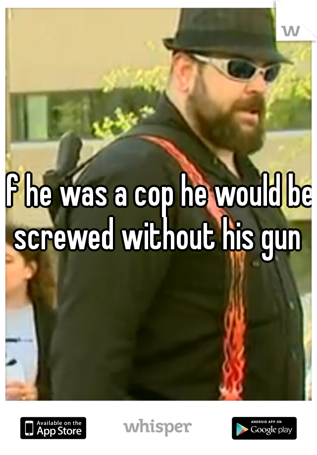 if he was a cop he would be screwed without his gun 