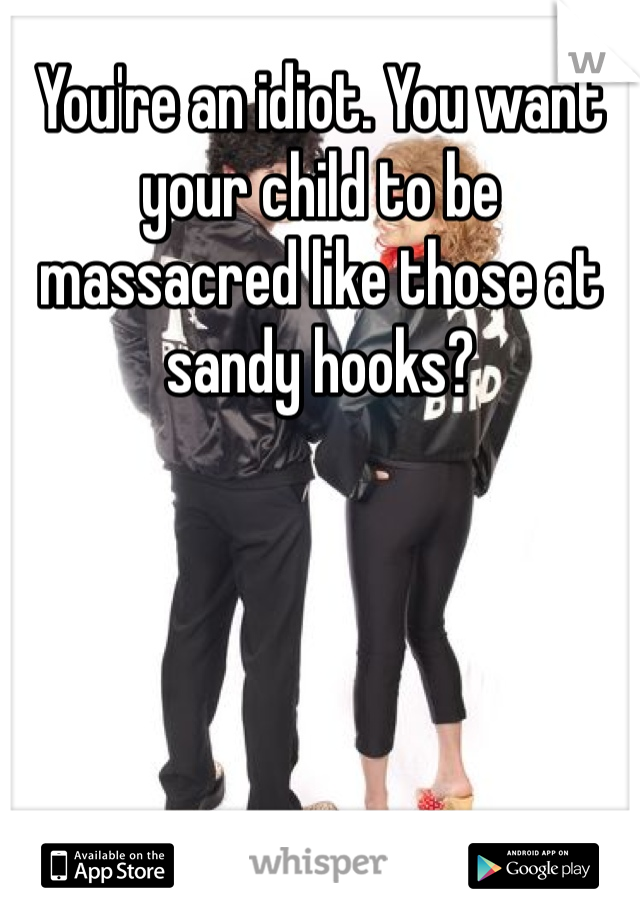 You're an idiot. You want your child to be massacred like those at sandy hooks? 