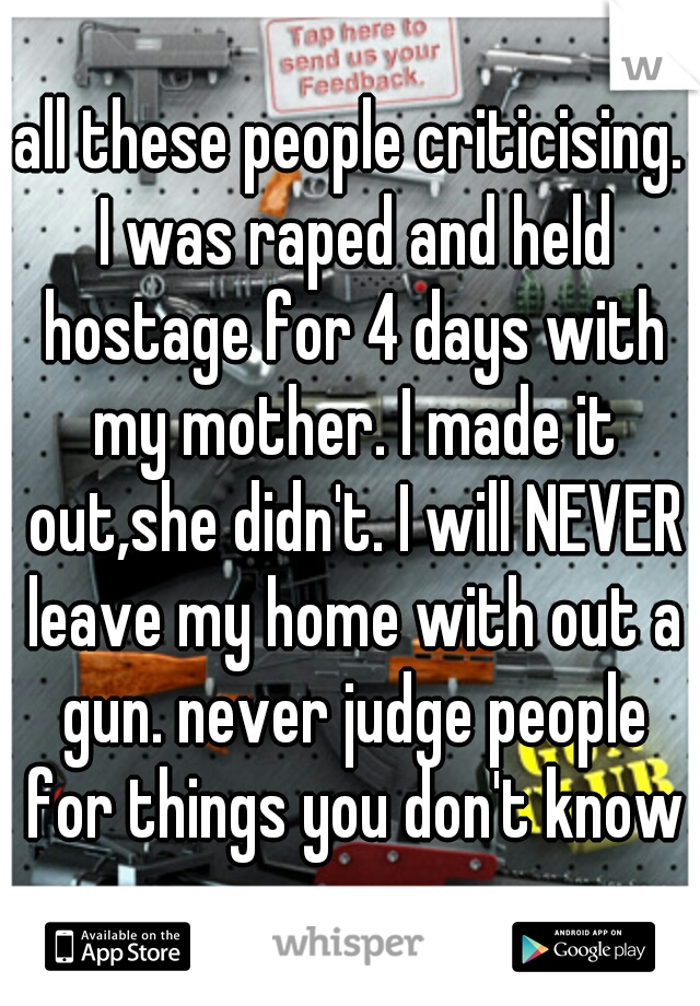 all these people criticising. I was raped and held hostage for 4 days with my mother. I made it out,she didn't. I will NEVER leave my home with out a gun. never judge people for things you don't know