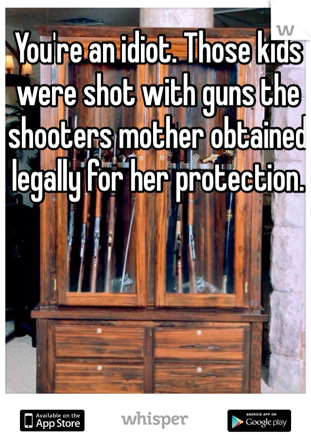 You're an idiot. Those kids were shot with guns the shooters mother obtained legally for her protection.