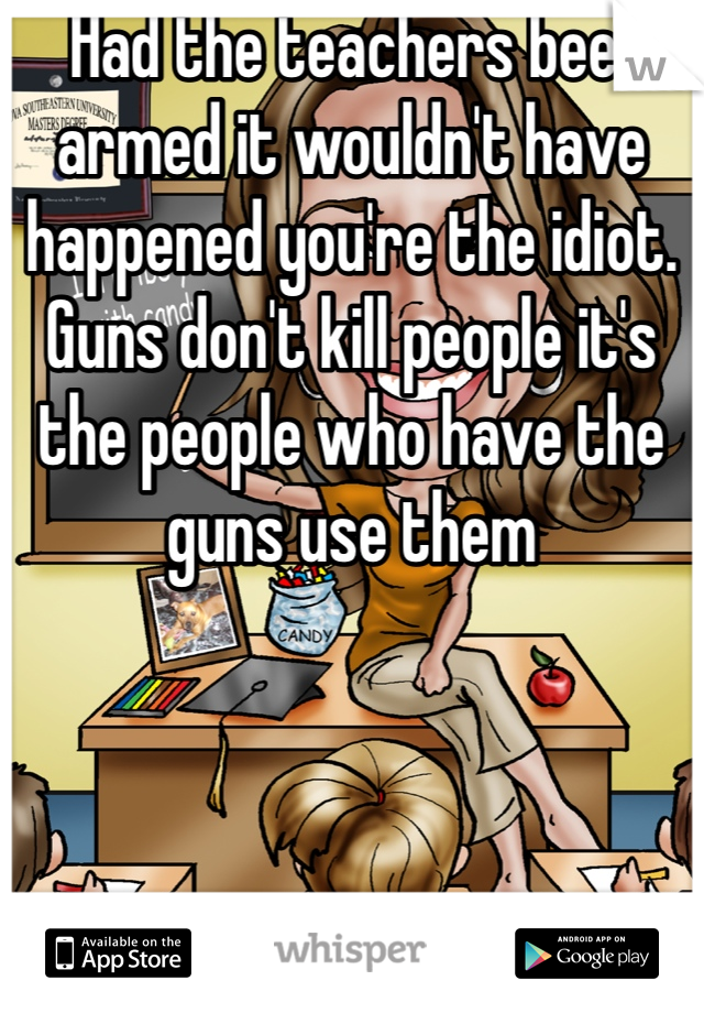  Had the teachers been armed it wouldn't have happened you're the idiot. Guns don't kill people it's the people who have the guns use them 