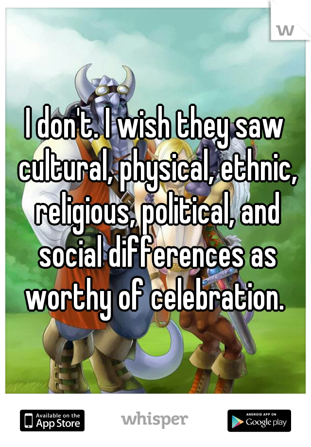 I don't. I wish they saw cultural, physical, ethnic, religious, political, and social differences as worthy of celebration. 