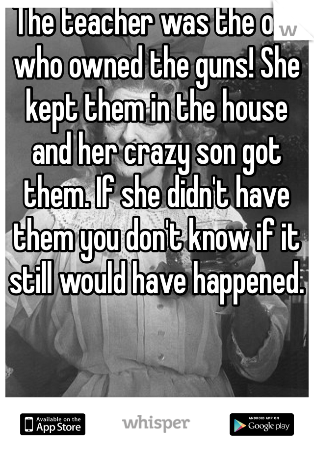 The teacher was the one who owned the guns! She kept them in the house and her crazy son got them. If she didn't have them you don't know if it still would have happened.