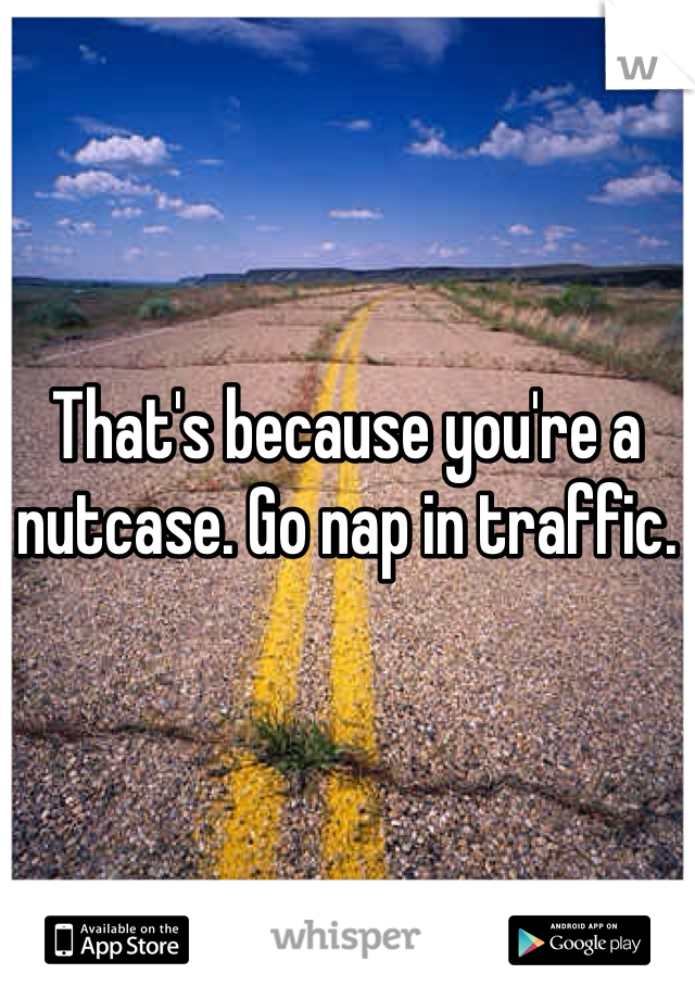 That's because you're a nutcase. Go nap in traffic. 