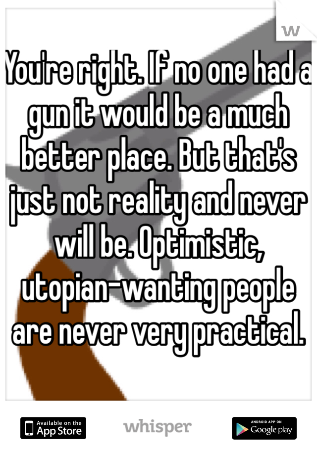 You're right. If no one had a gun it would be a much better place. But that's just not reality and never will be. Optimistic, utopian-wanting people are never very practical.