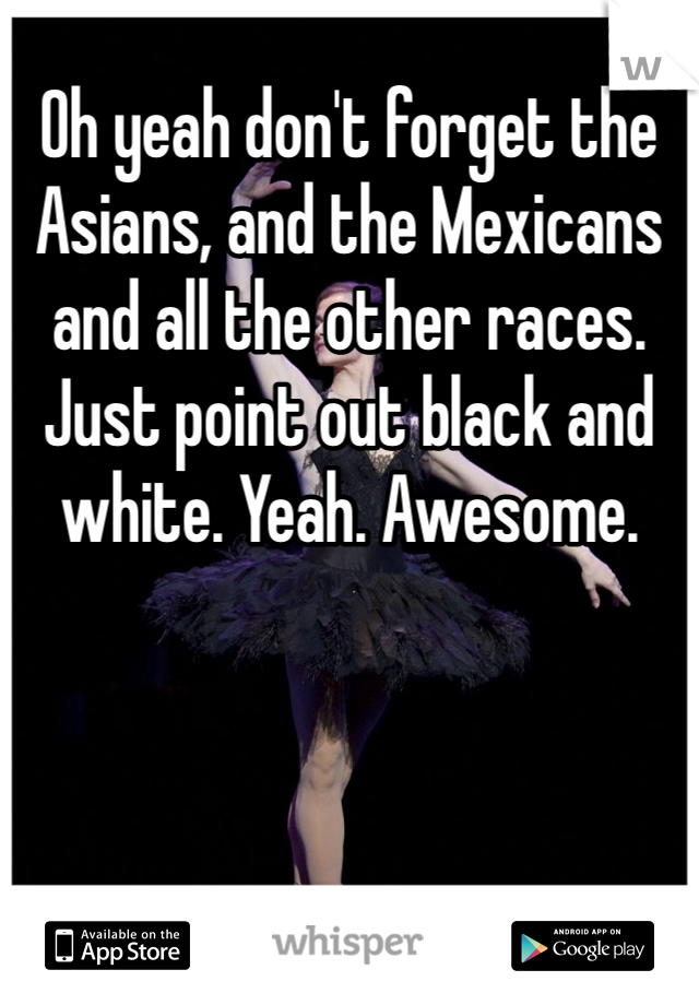 Oh yeah don't forget the Asians, and the Mexicans and all the other races. Just point out black and white. Yeah. Awesome.