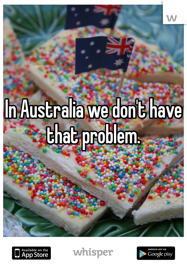 In Australia we don't have that problem.