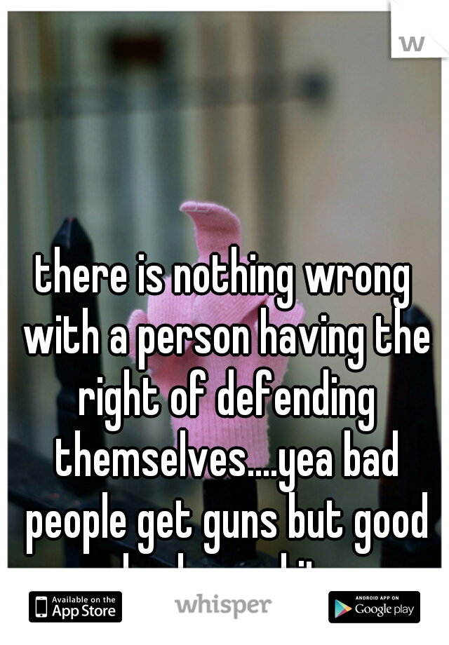 there is nothing wrong with a person having the right of defending themselves....yea bad people get guns but good people also and its our right. so fuck off.