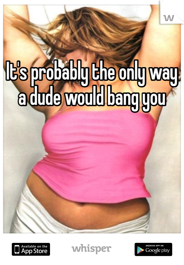 It's probably the only way a dude would bang you 