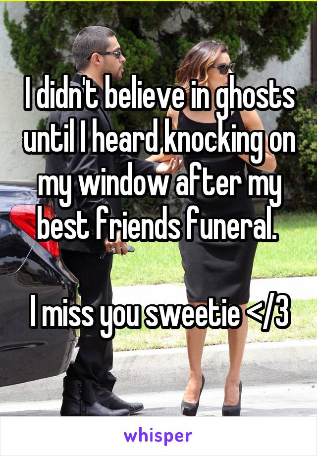 I didn't believe in ghosts until I heard knocking on my window after my best friends funeral. 

I miss you sweetie </3 