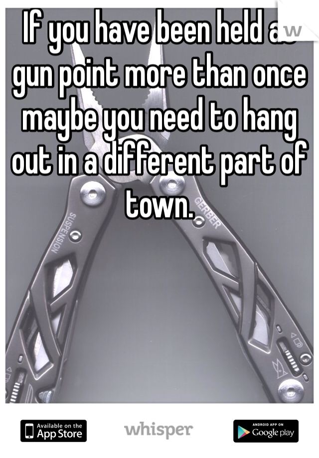 If you have been held at gun point more than once maybe you need to hang out in a different part of town.