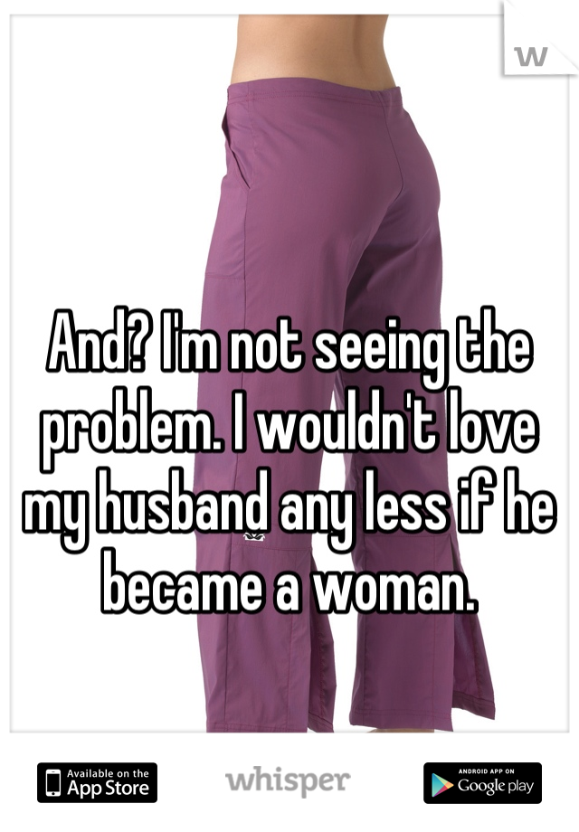 And? I'm not seeing the problem. I wouldn't love my husband any less if he became a woman.