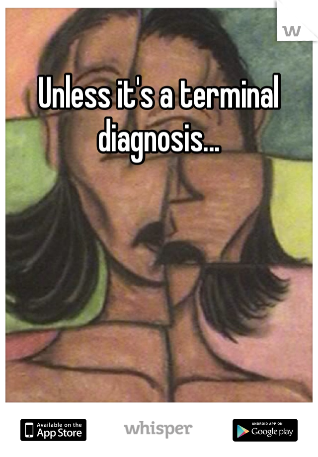 Unless it's a terminal diagnosis...