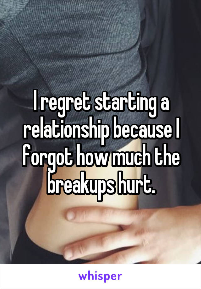 I regret starting a relationship because I forgot how much the breakups hurt.