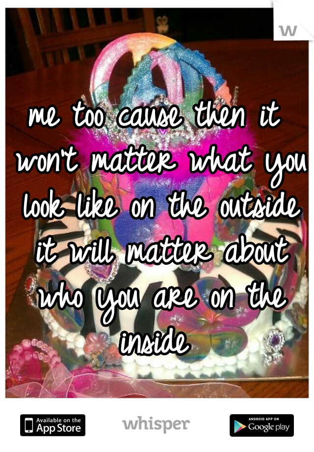 me too cause then it won't matter what you look like on the outside it will matter about who you are on the inside 