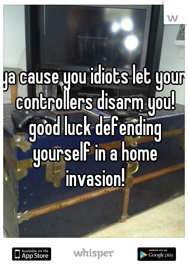 ya cause you idiots let your controllers disarm you! good luck defending yourself in a home invasion!