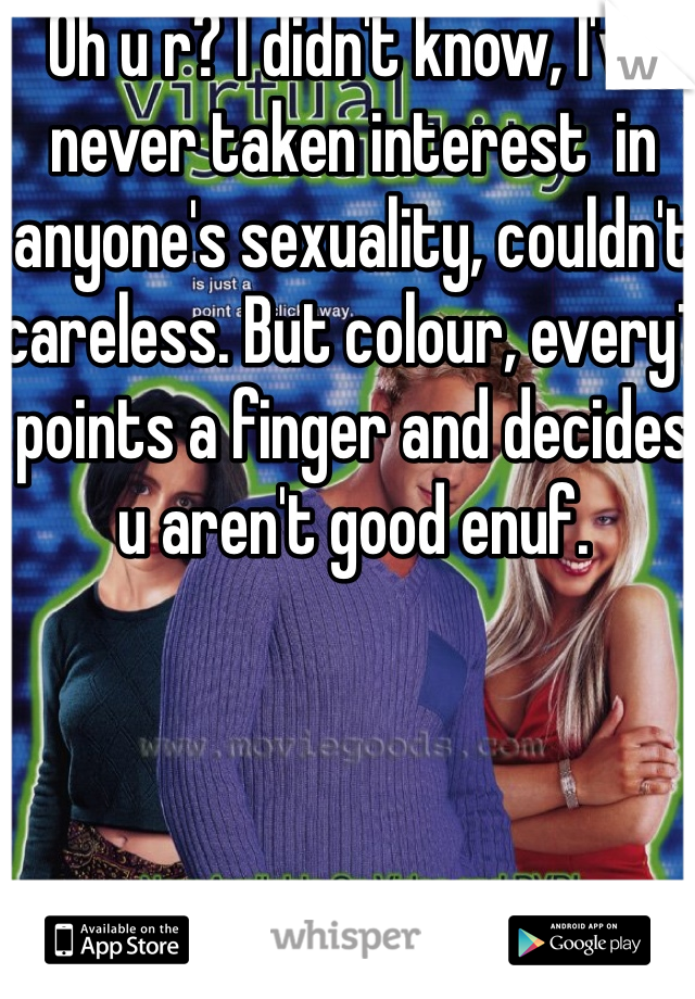 Oh u r? I didn't know, I've never taken interest  in anyone's sexuality, couldn't careless. But colour, every1 points a finger and decides u aren't good enuf.