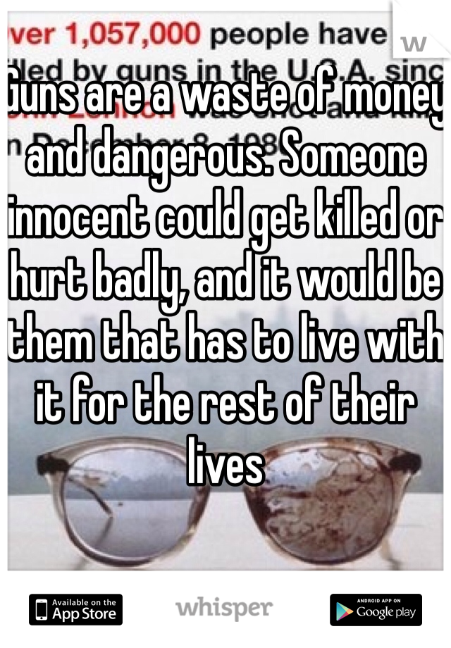 Guns are a waste of money and dangerous. Someone innocent could get killed or hurt badly, and it would be them that has to live with it for the rest of their lives 