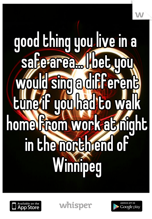 good thing you live in a safe area... I bet you would sing a different tune if you had to walk home from work at night in the north end of Winnipeg