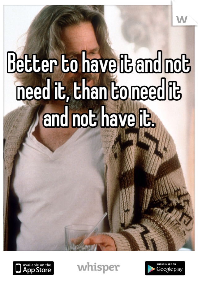 Better to have it and not need it, than to need it and not have it.